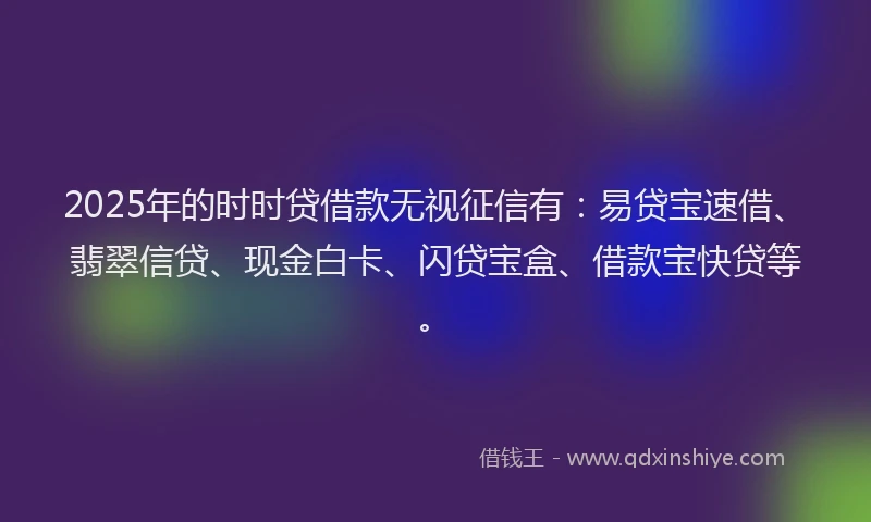2025年的时时贷借款无视征信有：易贷宝速借、翡翠信贷、现金白卡、闪贷宝盒、借款宝快贷等。