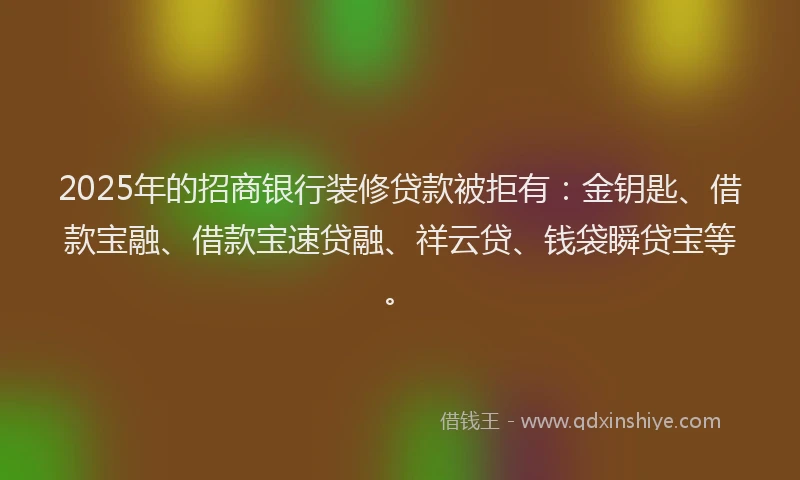2025年的招商银行装修贷款被拒有：金钥匙、借款宝融、借款宝速贷融、祥云贷、钱袋瞬贷宝等。