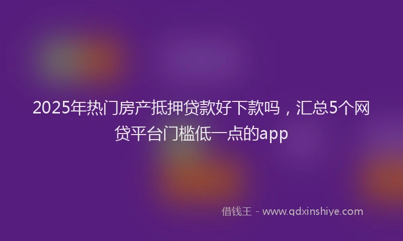 2025年热门房产抵押贷款好下款吗，汇总5个网贷平台门槛低一点的app