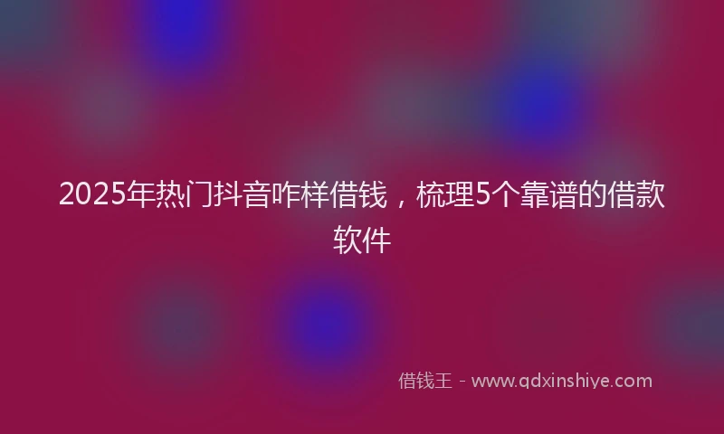 2025年热门抖音咋样借钱，梳理5个靠谱的借款软件