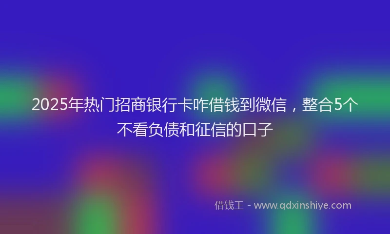 2025年热门招商银行卡咋借钱到微信，整合5个不看负债和征信的口子