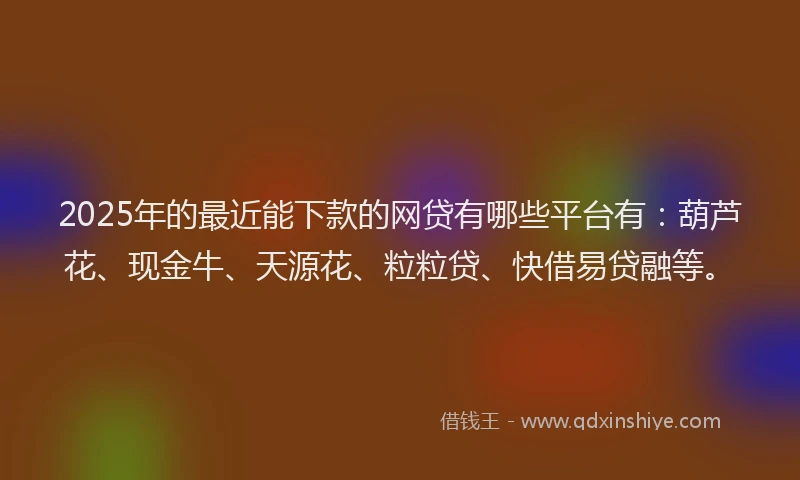 2025年的最近能下款的网贷有哪些平台有：葫芦花、现金牛、天源花、粒粒贷、快借易贷融等。