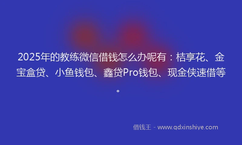 2025年的教练微信借钱怎么办呢有：桔享花、金宝盒贷、小鱼钱包、鑫贷Pro钱包、现金侠速借等。