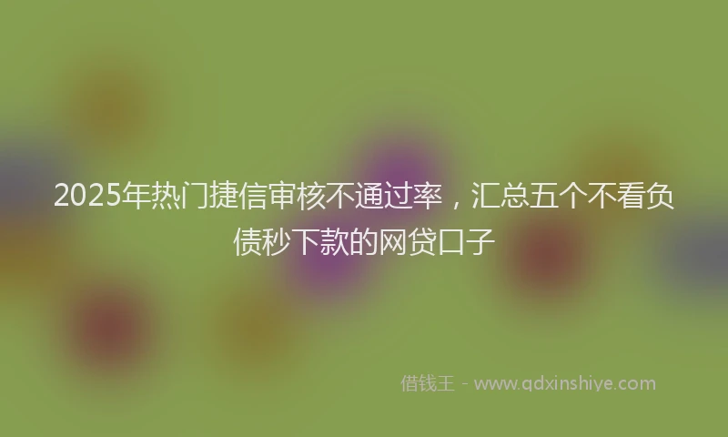2025年热门捷信审核不通过率，汇总五个不看负债秒下款的网贷口子