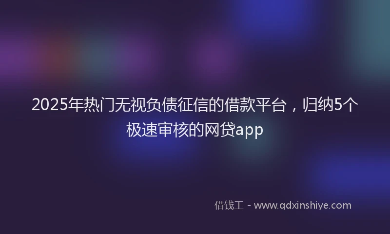 2025年热门无视负债征信的借款平台，归纳5个极速审核的网贷app