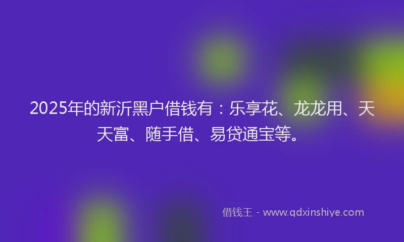 2025年的新沂黑户借钱有：乐享花、龙龙用、天天富、随手借、易贷通宝等。