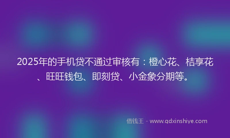 2025年的手机贷不通过审核有：橙心花、桔享花、旺旺钱包、即刻贷、小金象分期等。