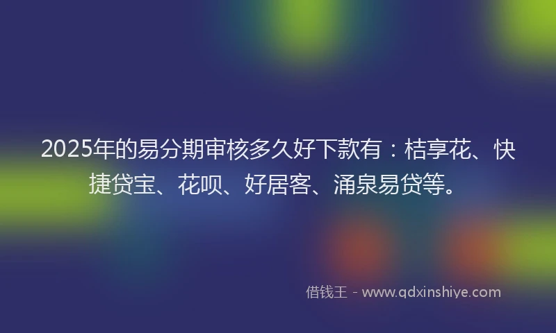 2025年的易分期审核多久好下款有：桔享花、快捷贷宝、花呗、好居客、涌泉易贷等。