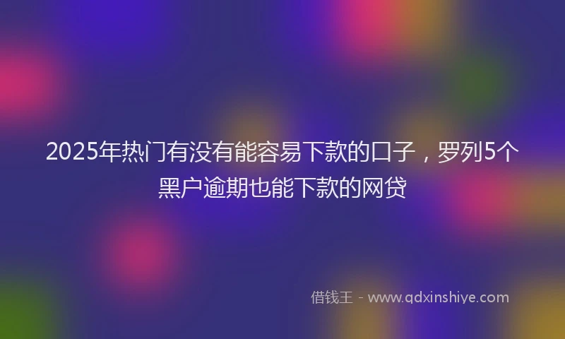 2025年热门有没有能容易下款的口子，罗列5个黑户逾期也能下款的网贷