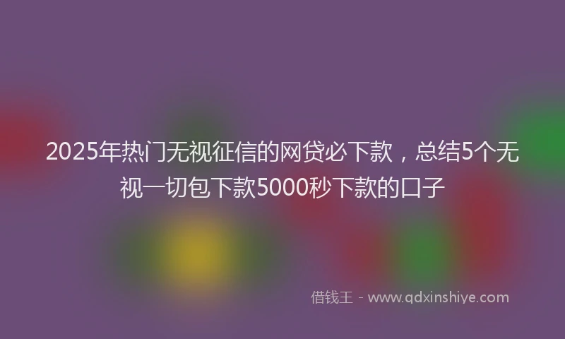 2025年热门无视征信的网贷必下款，总结5个无视一切包下款5000秒下款的口子