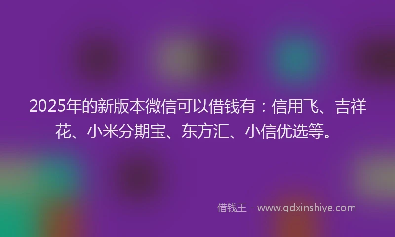 2025年的新版本微信可以借钱有：信用飞、吉祥花、小米分期宝、东方汇、小信优选等。