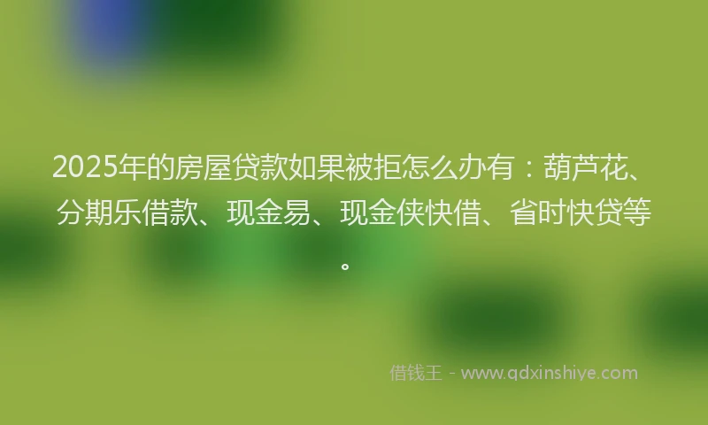 2025年的房屋贷款如果被拒怎么办有：葫芦花、分期乐借款、现金易、现金侠快借、省时快贷等。