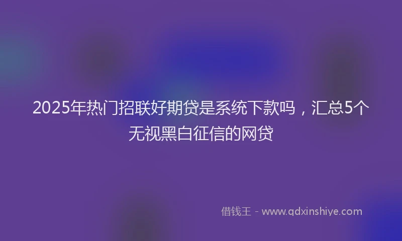 2025年热门招联好期贷是系统下款吗，汇总5个无视黑白征信的网贷