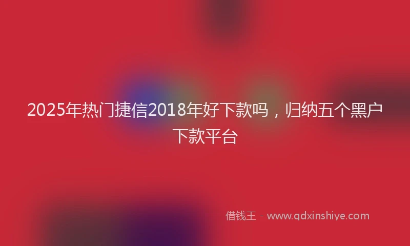 2025年热门捷信2018年好下款吗，归纳五个黑户下款平台