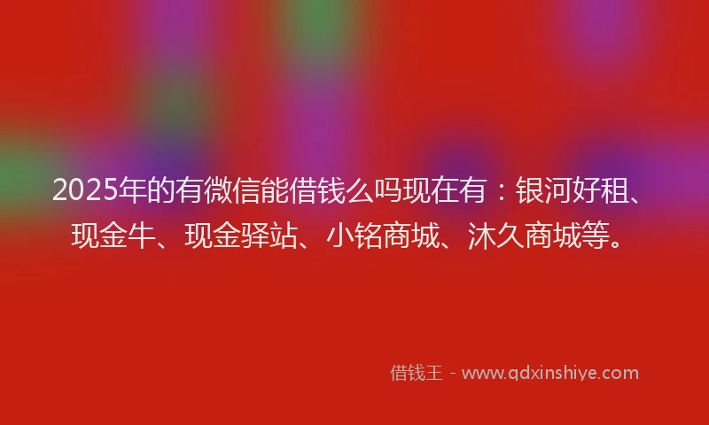 2025年的有微信能借钱么吗现在有：银河好租、现金牛、现金驿站、小铭商城、沐久商城等。