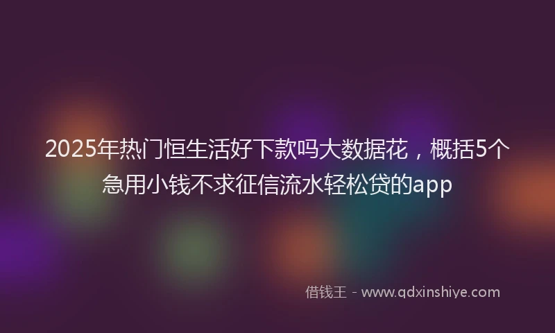 2025年热门恒生活好下款吗大数据花，概括5个急用小钱不求征信流水轻松贷的app