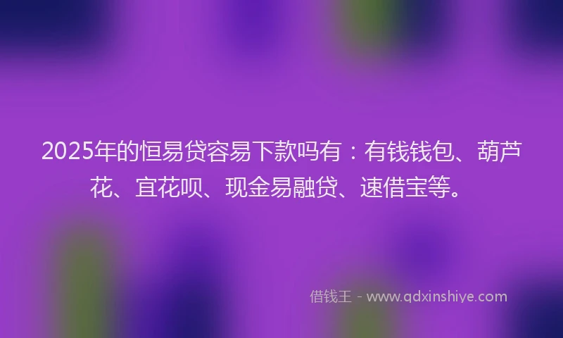 2025年的恒易贷容易下款吗有：有钱钱包、葫芦花、宜花呗、现金易融贷、速借宝等。