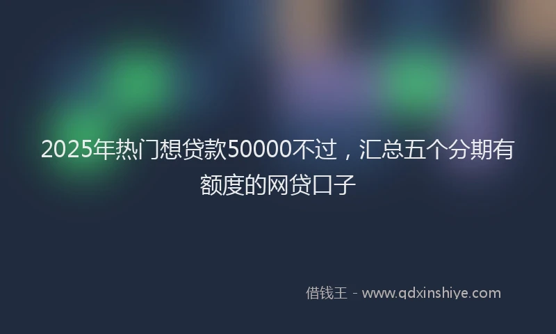 2025年热门想贷款50000不过，汇总五个分期有额度的网贷口子