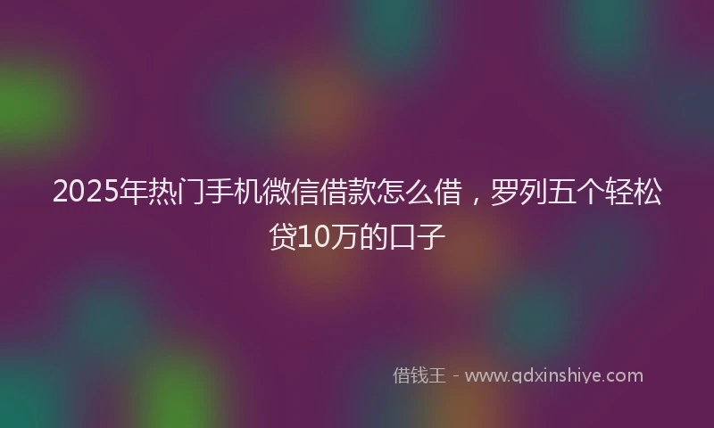 2025年热门手机微信借款怎么借，罗列五个轻松贷10万的口子