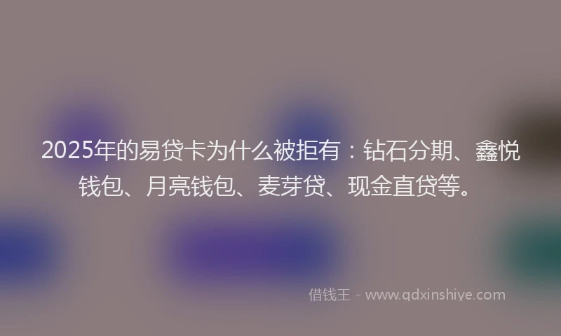 2025年的易贷卡为什么被拒有：钻石分期、鑫悦钱包、月亮钱包、麦芽贷、现金直贷等。