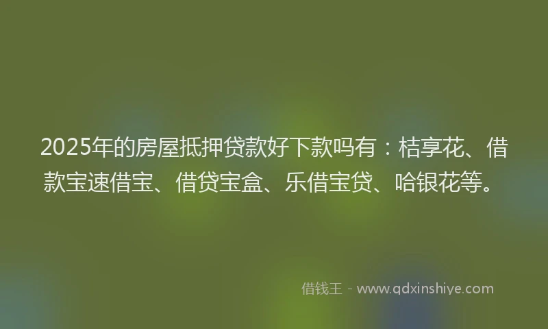 2025年的房屋抵押贷款好下款吗有：桔享花、借款宝速借宝、借贷宝盒、乐借宝贷、哈银花等。