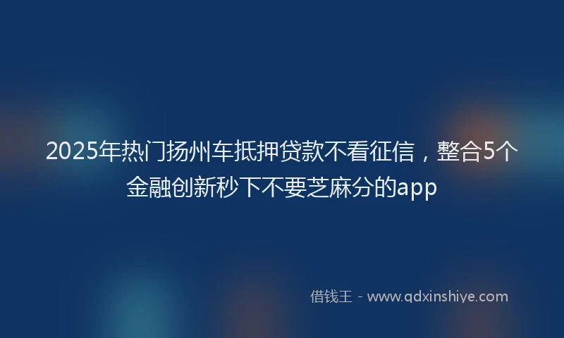 2025年热门扬州车抵押贷款不看征信，整合5个金融创新秒下不要芝麻分的app