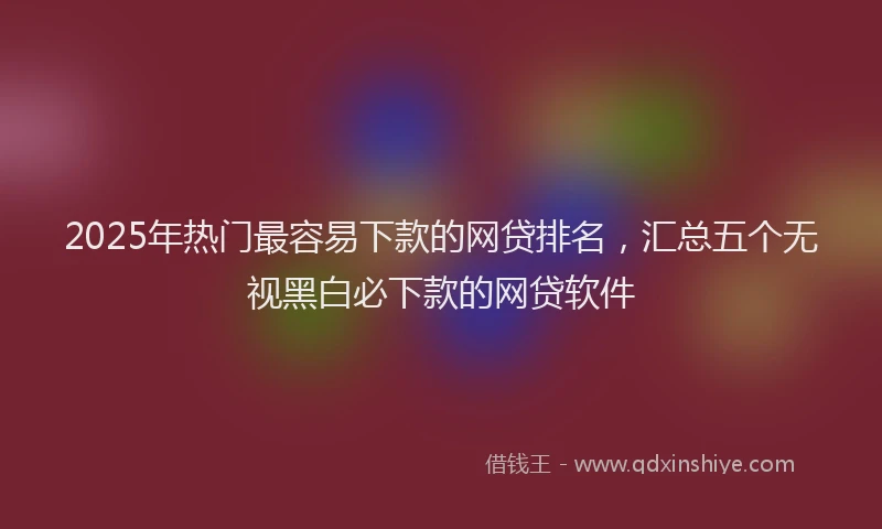 2025年热门最容易下款的网贷排名，汇总五个无视黑白必下款的网贷软件