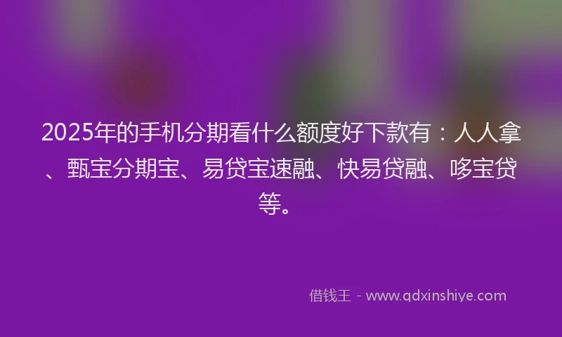 2025年的手机分期看什么额度好下款有：人人拿、甄宝分期宝、易贷宝速融、快易贷融、哆宝贷等。