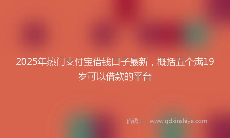 2025年热门支付宝借钱口子最新，概括五个满19岁可以借款的平台