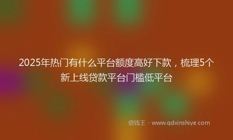 2025年热门有什么平台额度高好下款，梳理5个新上线贷款平台门槛低平台