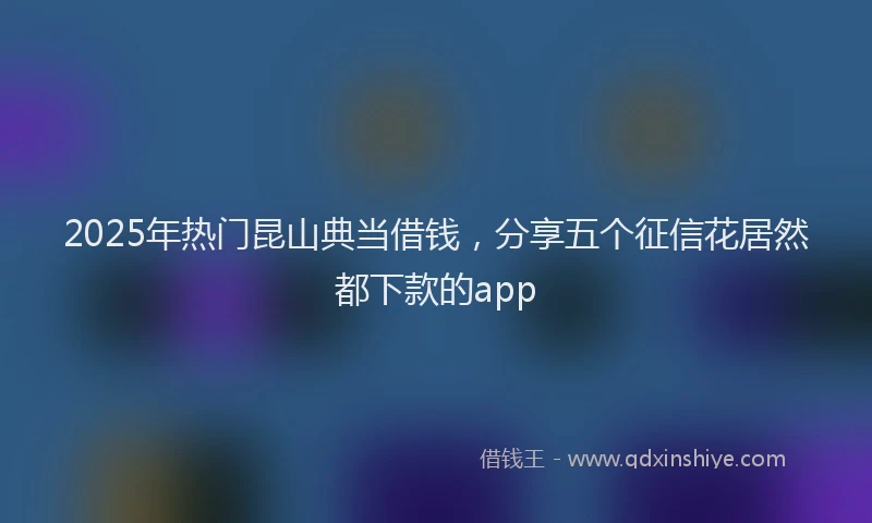 2025年热门昆山典当借钱，分享五个征信花居然都下款的app