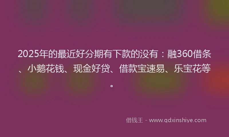 2025年的最近好分期有下款的没有：融360借条、小鹅花钱、现金好贷、借款宝速易、乐宝花等。