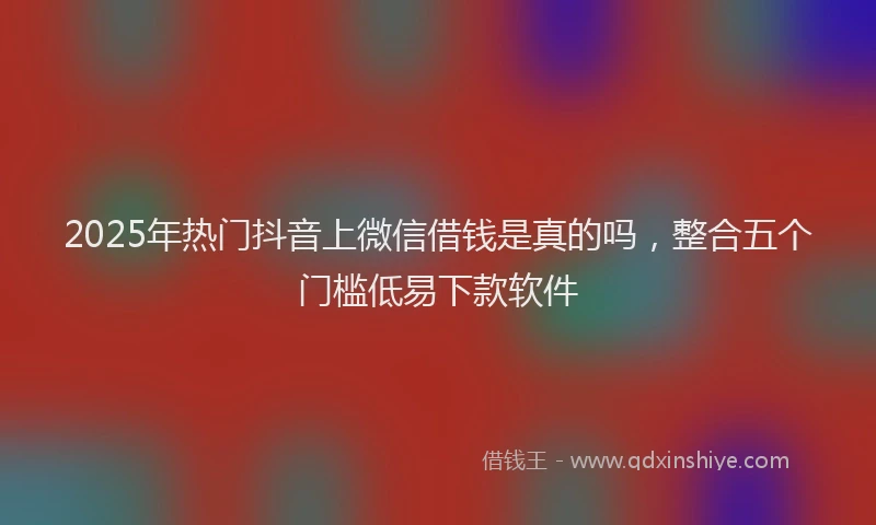 2025年热门抖音上微信借钱是真的吗，整合五个门槛低易下款软件
