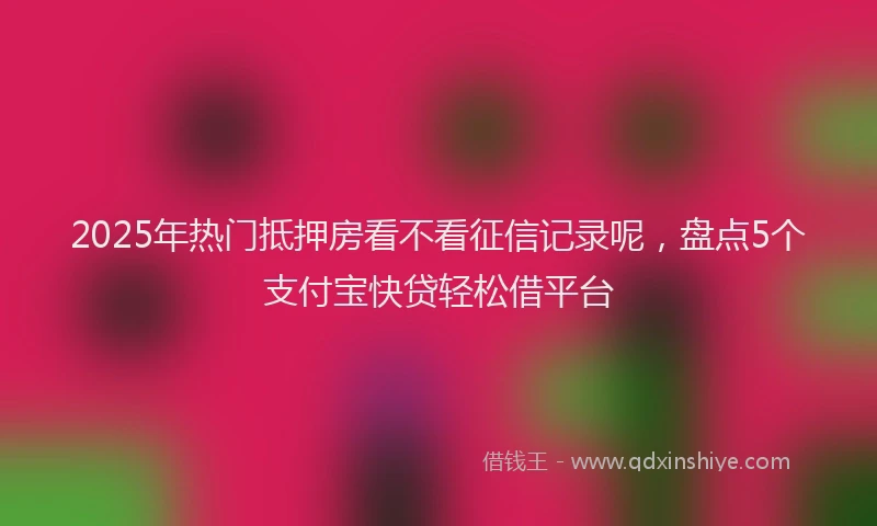 2025年热门抵押房看不看征信记录呢，盘点5个支付宝快贷轻松借平台
