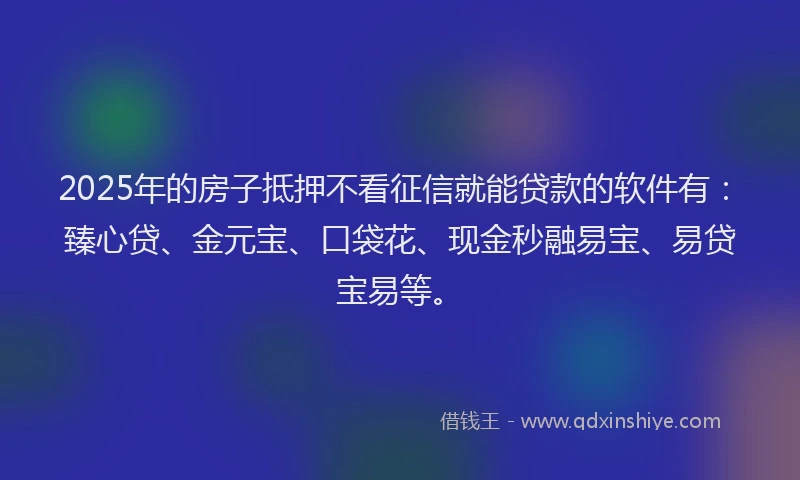 2025年的房子抵押不看征信就能贷款的软件有：臻心贷、金元宝、口袋花、现金秒融易宝、易贷宝易等。
