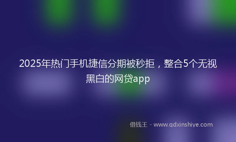 2025年热门手机捷信分期被秒拒，整合5个无视黑白的网贷app