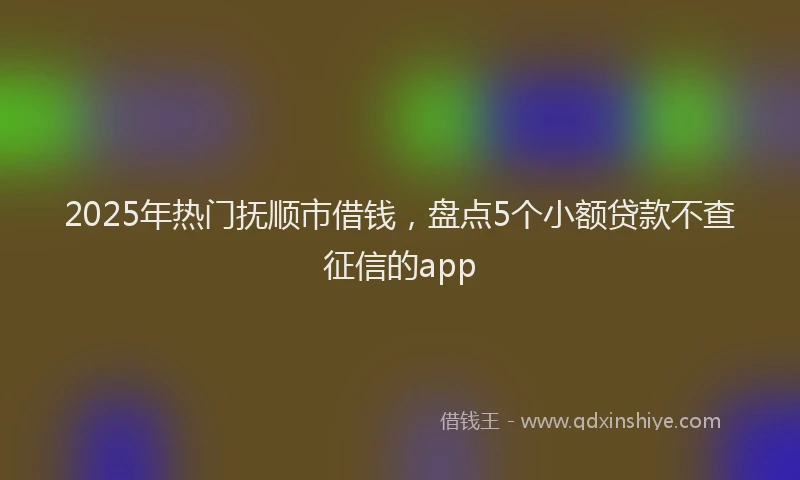 2025年热门抚顺市借钱，盘点5个小额贷款不查征信的app