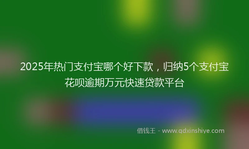 2025年热门支付宝哪个好下款，归纳5个支付宝花呗逾期万元快速贷款平台