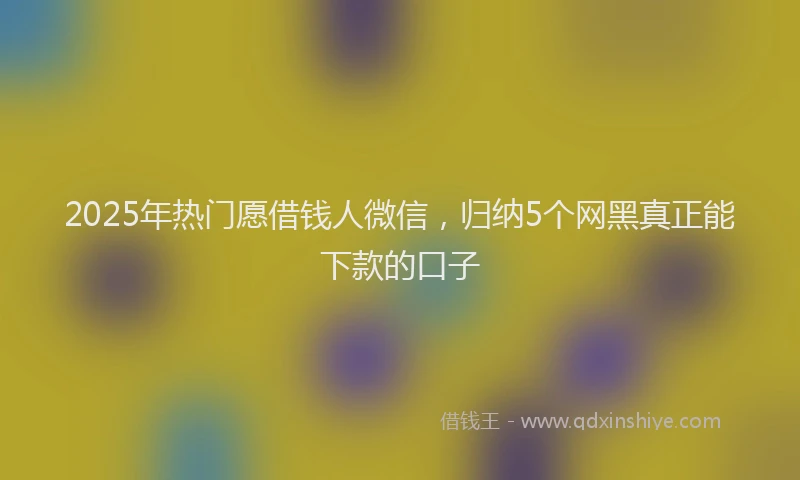 2025年热门愿借钱人微信，归纳5个网黑真正能下款的口子