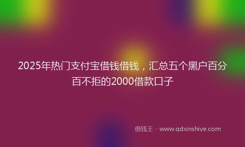 2025年热门支付宝借钱借钱，汇总五个黑户百分百不拒的2000借款口子