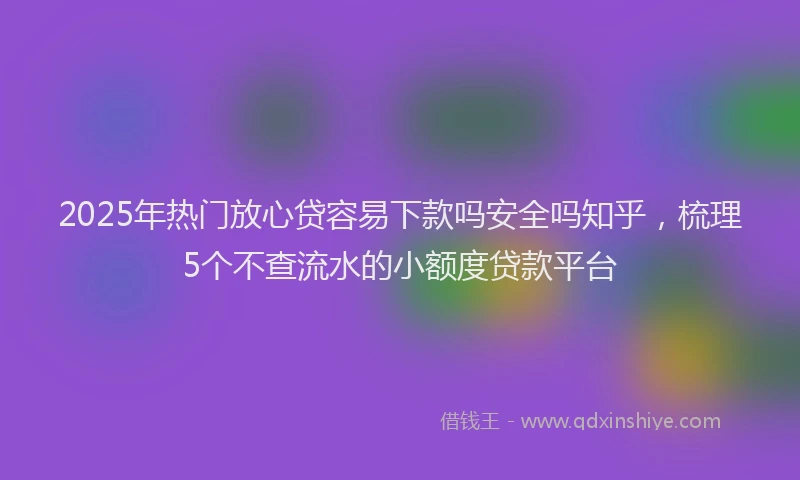 2025年热门放心贷容易下款吗安全吗知乎，梳理5个不查流水的小额度贷款平台
