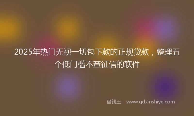 2025年热门无视一切包下款的正规贷款，整理五个低门槛不查征信的软件