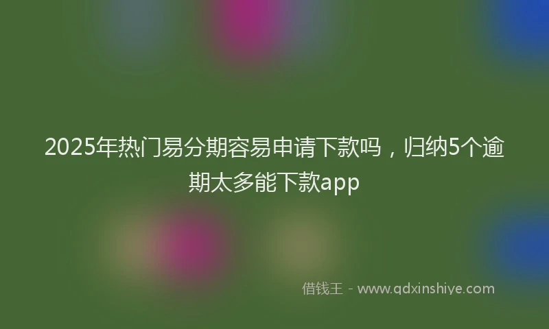 2025年热门易分期容易申请下款吗，归纳5个逾期太多能下款app