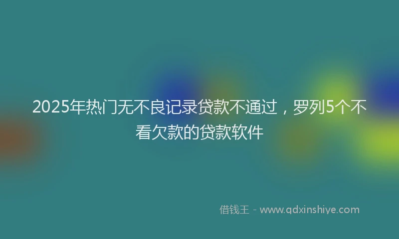 2025年热门无不良记录贷款不通过，罗列5个不看欠款的贷款软件