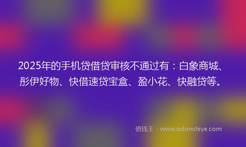 2025年的手机贷借贷审核不通过有：白象商城、彤伊好物、快借速贷宝盒、盈小花、快融贷等。
