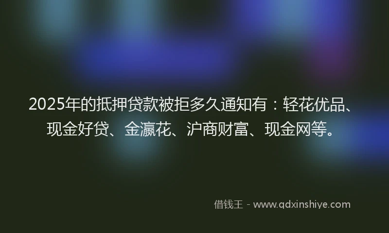 2025年的抵押贷款被拒多久通知有：轻花优品、现金好贷、金瀛花、沪商财富、现金网等。