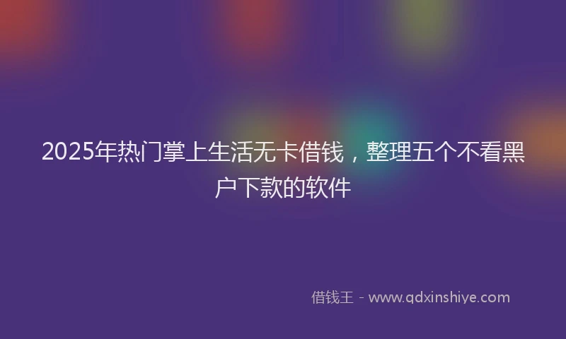 2025年热门掌上生活无卡借钱，整理五个不看黑户下款的软件