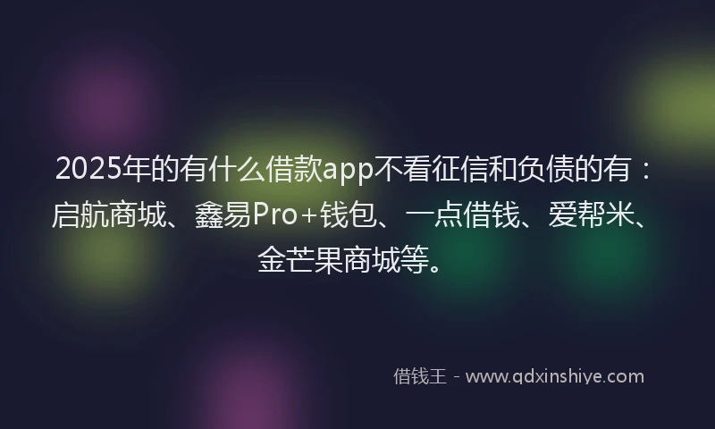 2025年的有什么借款app不看征信和负债的有：启航商城、鑫易Pro+钱包、一点借钱、爱帮米、金芒果商城等。