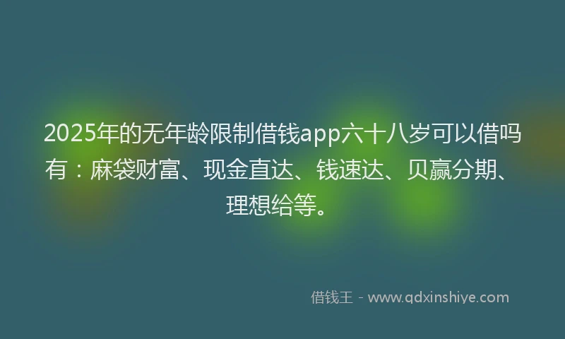 2025年的无年龄限制借钱app六十八岁可以借吗有：麻袋财富、现金直达、钱速达、贝赢分期、理想给等。