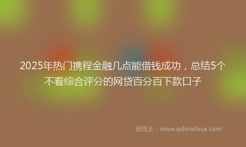 2025年热门携程金融几点能借钱成功，总结5个不看综合评分的网贷百分百下款口子
